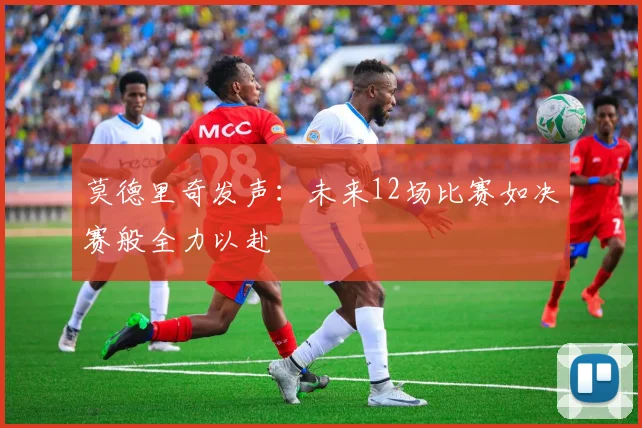 莫德里奇发声：未来12场比赛如决赛般全力以赴