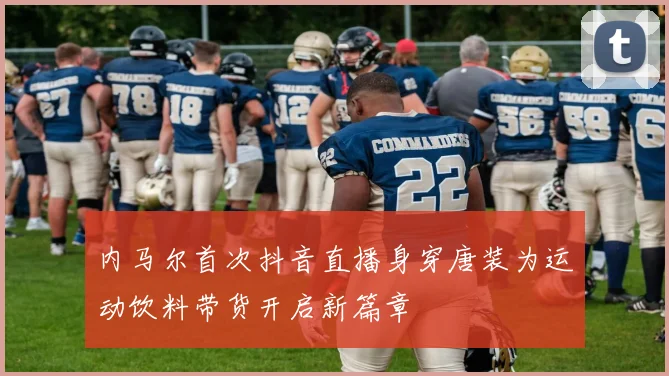 内马尔首次抖音直播身穿唐装为运动饮料带货开启新篇章