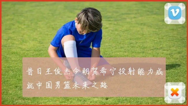 昔日王俊杰今朝贺希宁投射能力成就中国男篮未来之路