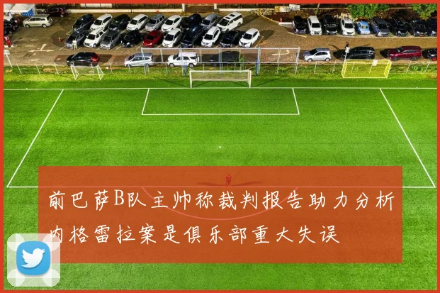 前巴萨B队主帅称裁判报告助力分析内格雷拉案是俱乐部重大失误