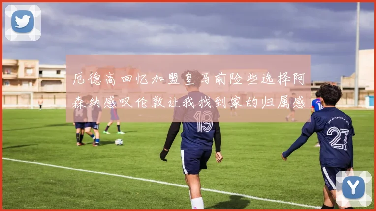 厄德高回忆加盟皇马前险些选择阿森纳感叹伦敦让我找到家的归属感