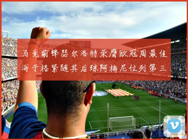 马竞前锋瑟尔洛特荣膺欧冠周最佳海于格紧随其后琼阿梅尼位列第三