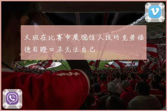 文班在比赛中展现惊人技巧克劳福德目瞪口呆无法自已