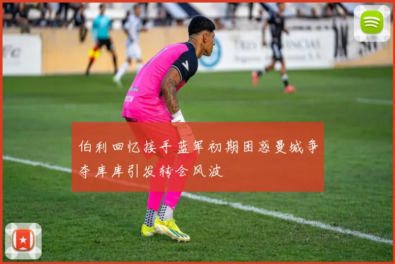 伯利回忆接手蓝军初期困惑曼城争夺库库引发转会风波