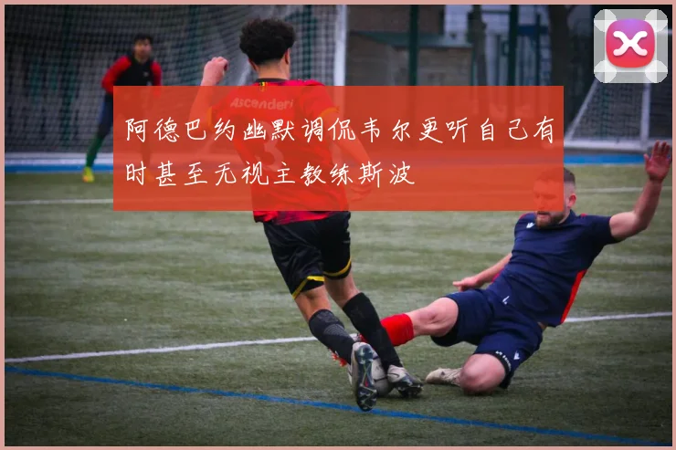 阿德巴约幽默调侃韦尔更听自己有时甚至无视主教练斯波