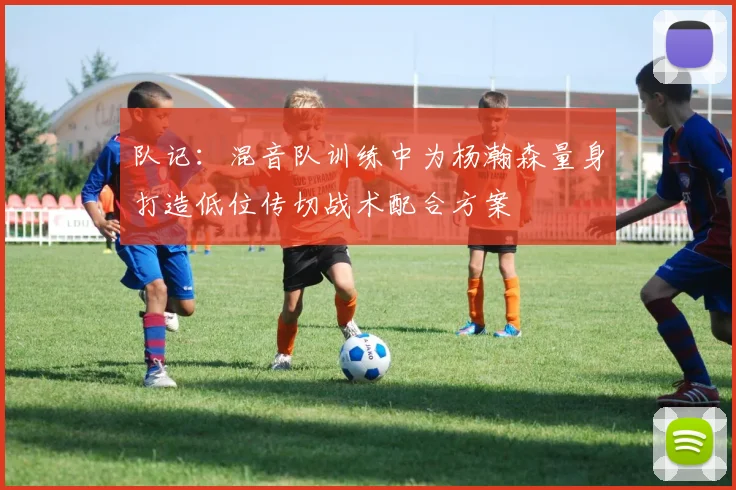 队记：混音队训练中为杨瀚森量身打造低位传切战术配合方案
