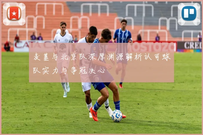 麦基与北京队深厚渊源解析认可球队实力与争冠决心
