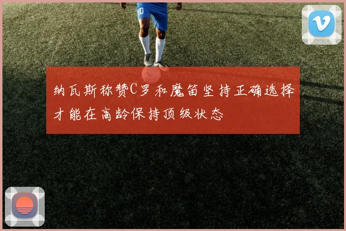 纳瓦斯称赞C罗和魔笛坚持正确选择才能在高龄保持顶级状态