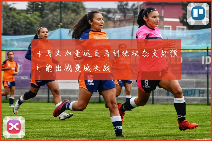 卡马文加重返皇马训练状态良好预计能出战曼城决战