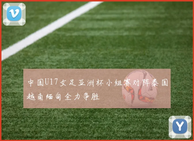 中国U17女足亚洲杯小组赛对阵泰国越南缅甸全力争胜