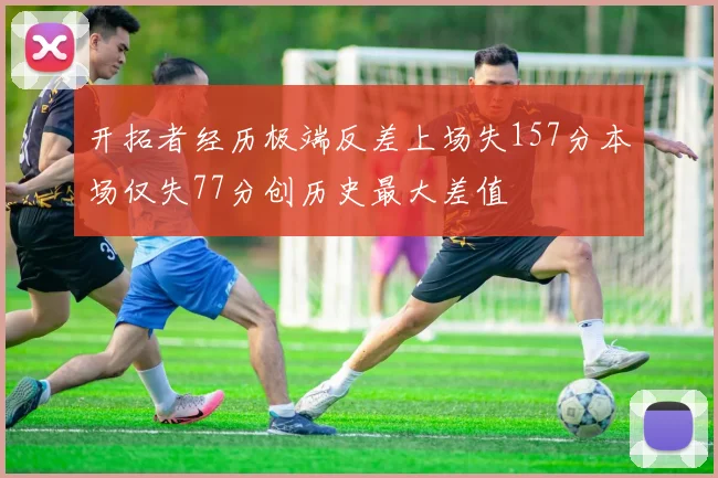 开拓者经历极端反差上场失157分本场仅失77分创历史最大差值
