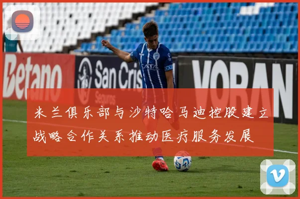 米兰俱乐部与沙特哈马迪控股建立战略合作关系推动医疗服务发展