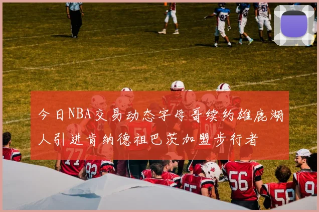 今日NBA交易动态字母哥续约雄鹿湖人引进肯纳德祖巴茨加盟步行者