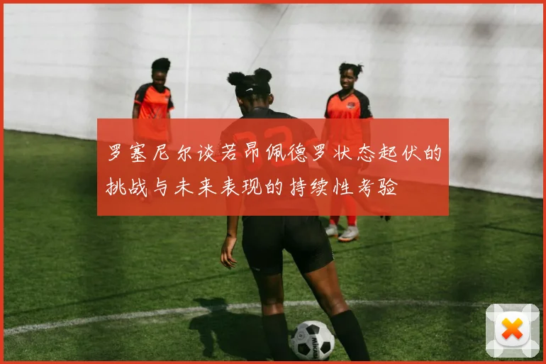 罗塞尼尔谈若昂佩德罗状态起伏的挑战与未来表现的持续性考验