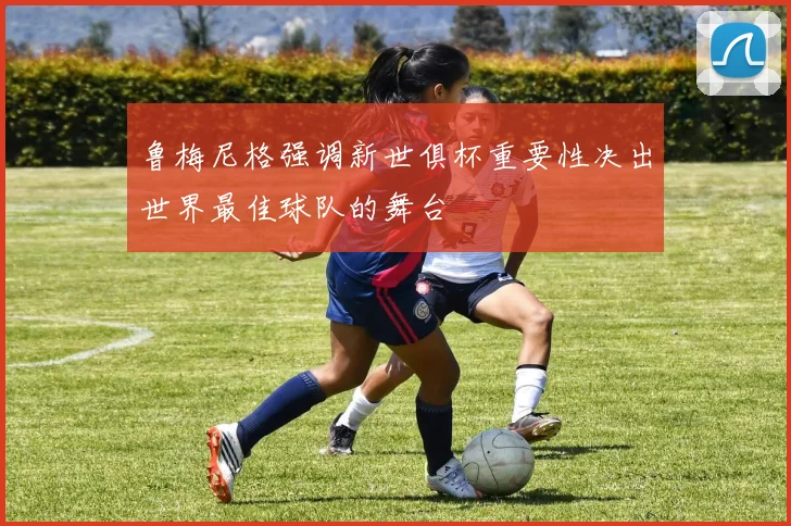鲁梅尼格强调新世俱杯重要性决出世界最佳球队的舞台