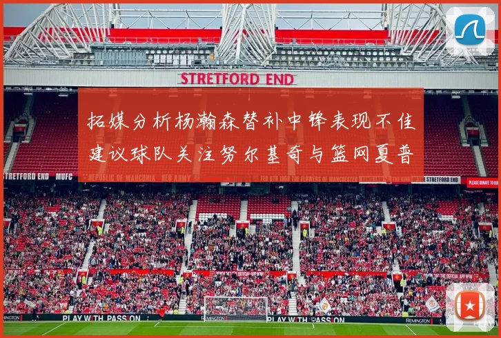 拓媒分析杨瀚森替补中锋表现不佳建议球队关注努尔基奇与篮网夏普