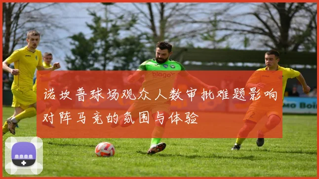 诺坎普球场观众人数审批难题影响对阵马竞的氛围与体验