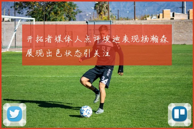 开拓者媒体人点评埃迪表现杨瀚森展现出色状态引关注