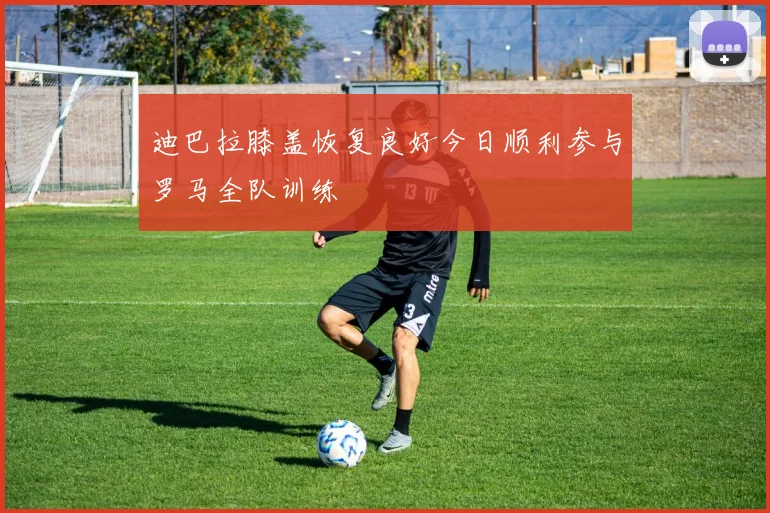 迪巴拉膝盖恢复良好今日顺利参与罗马全队训练
