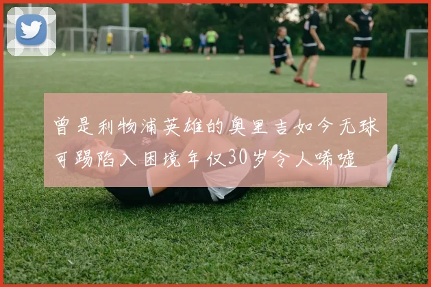 曾是利物浦英雄的奥里吉如今无球可踢陷入困境年仅30岁令人唏嘘
