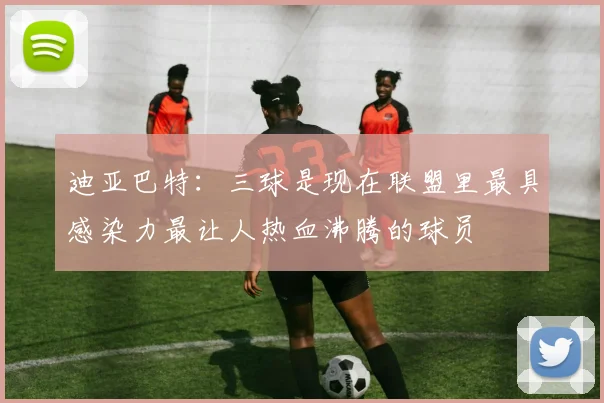 迪亚巴特：三球是现在联盟里最具感染力最让人热血沸腾的球员