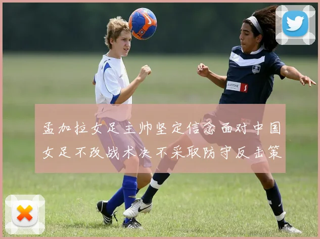 孟加拉女足主帅坚定信念面对中国女足不改战术决不采取防守反击策略
