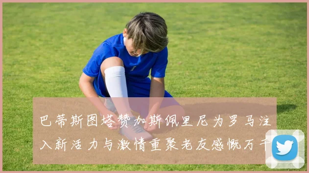 巴蒂斯图塔赞加斯佩里尼为罗马注入新活力与激情重聚老友感慨万千