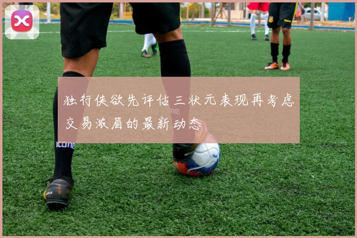 独行侠欲先评估三状元表现再考虑交易浓眉的最新动态