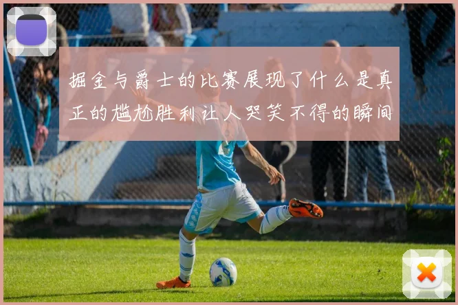 掘金与爵士的比赛展现了什么是真正的尴尬胜利让人哭笑不得的瞬间