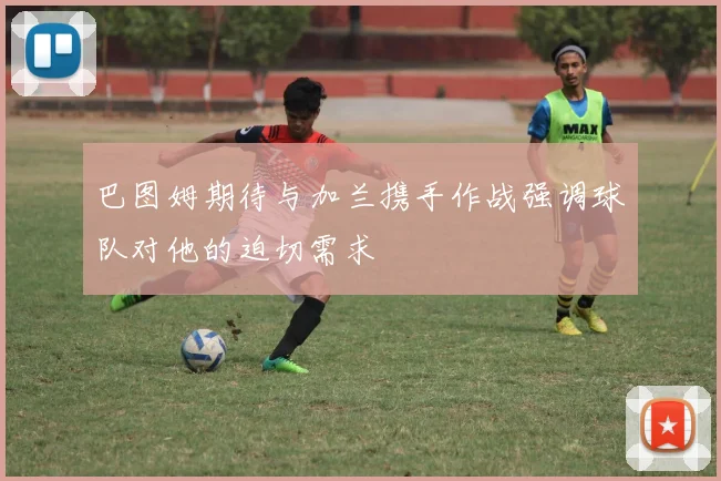 巴图姆期待与加兰携手作战强调球队对他的迫切需求