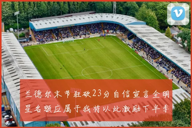 兰德尔末节狂砍23分自信宣言全明星名额应属于我将以此激励下半季表现