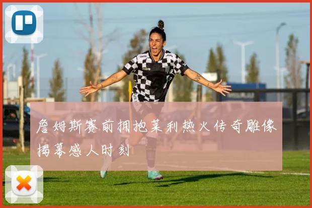 詹姆斯赛前拥抱莱利热火传奇雕像揭幕感人时刻